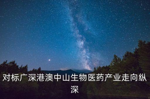 對(duì)標(biāo)廣深港澳中山生物醫(yī)藥產(chǎn)業(yè)走向縱深