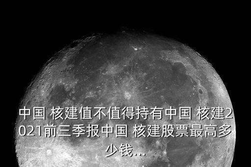 中國 核建值不值得持有中國 核建2021前三季報中國 核建股票最高多少錢...