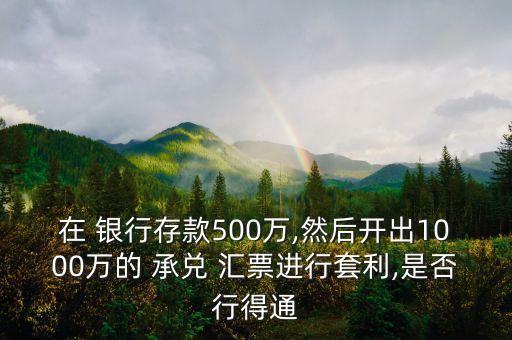 在 銀行存款500萬,然后開出1000萬的 承兌 匯票進行套利,是否行得通