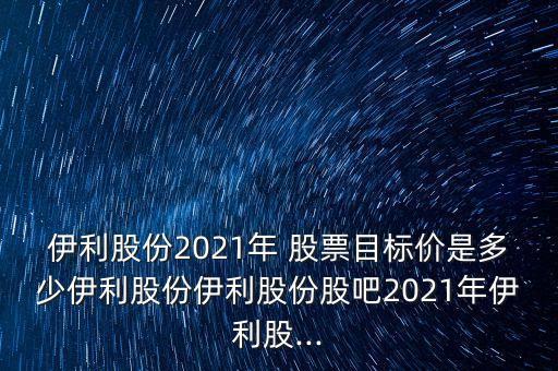 伊利股份2021年 股票目標(biāo)價(jià)是多少伊利股份伊利股份股吧2021年伊利股...