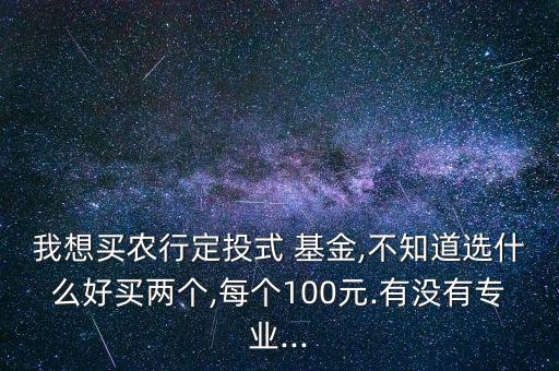 我想買農(nóng)行定投式 基金,不知道選什么好買兩個,每個100元.有沒有專業(yè)...