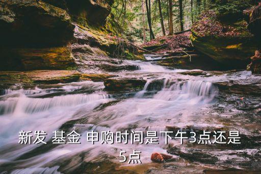 新發(fā) 基金 申購(gòu)時(shí)間是下午3點(diǎn)還是5點(diǎn)