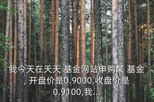 我今天在天天 基金網(wǎng)站申購(gòu)某 基金, 開盤價(jià)是0.9000,收盤價(jià)是0.9100,我...