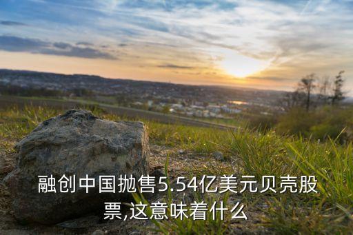  融創(chuàng)中國拋售5.54億美元貝殼股票,這意味著什么