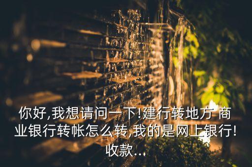 你好,我想請問一下!建行轉(zhuǎn)地方 商業(yè)銀行轉(zhuǎn)帳怎么轉(zhuǎn),我的是網(wǎng)上銀行!收款...