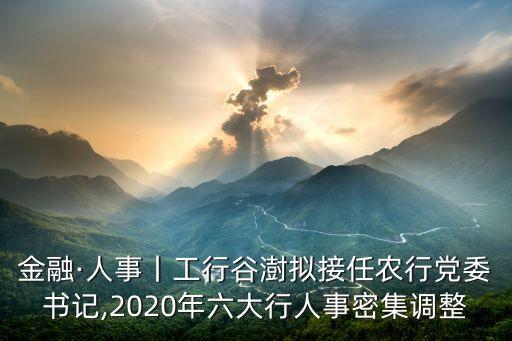 金融·人事丨工行谷澍擬接任農(nóng)行黨委書記,2020年六大行人事密集調(diào)整