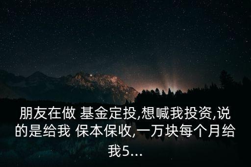 朋友在做 基金定投,想喊我投資,說的是給我 保本保收,一萬塊每個(gè)月給我5...