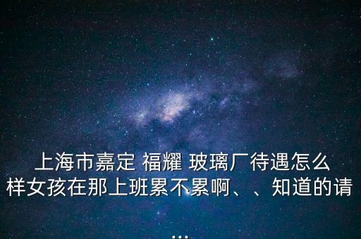  上海市嘉定 福耀 玻璃廠待遇怎么樣女孩在那上班累不累啊、、知道的請...