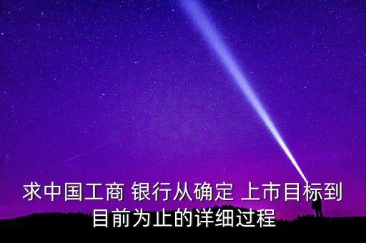 求中國(guó)工商 銀行從確定 上市目標(biāo)到目前為止的詳細(xì)過(guò)程