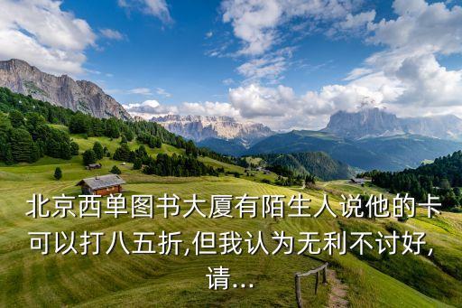  北京西單圖書(shū)大廈有陌生人說(shuō)他的卡可以打八五折,但我認(rèn)為無(wú)利不討好,請(qǐng)...