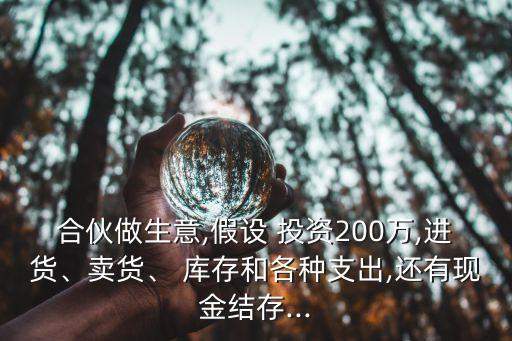 合伙做生意,假設(shè) 投資200萬(wàn),進(jìn)貨、賣(mài)貨、 庫(kù)存和各種支出,還有現(xiàn)金結(jié)存...