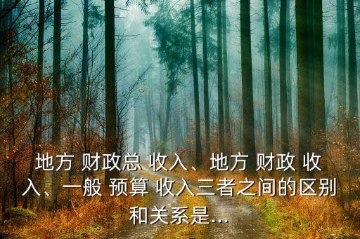 地方 財政總 收入、地方 財政 收入、一般 預(yù)算 收入三者之間的區(qū)別和關(guān)系是...