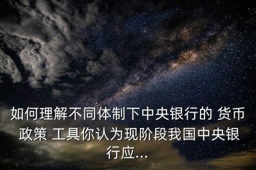 如何理解不同體制下中央銀行的 貨幣 政策 工具你認為現(xiàn)階段我國中央銀行應...