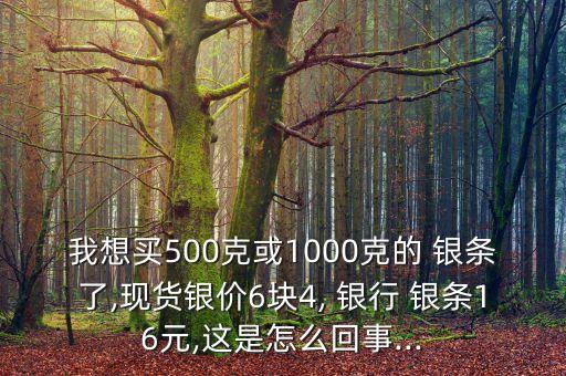 我想買(mǎi)500克或1000克的 銀條了,現(xiàn)貨銀價(jià)6塊4, 銀行 銀條16元,這是怎么回事...