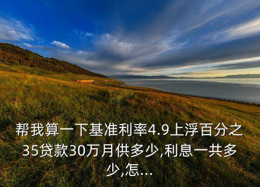 幫我算一下基準利率4.9上浮百分之35貸款30萬月供多少,利息一共多少,怎...