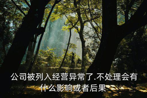  公司被列入經(jīng)營(yíng)異常了.不處理會(huì)有什么影響或者后果