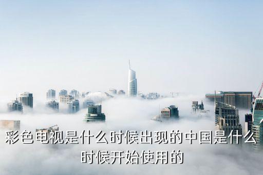 彩色電視是什么時候出現(xiàn)的中國是什么時候開始使用的