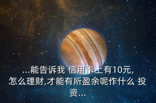 ...能告訴我 信用卡上有10元,怎么理財(cái),才能有所盈余呢作什么 投資...