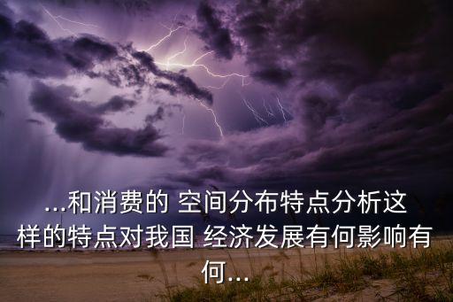 ...和消費(fèi)的 空間分布特點(diǎn)分析這樣的特點(diǎn)對我國 經(jīng)濟(jì)發(fā)展有何影響有何...