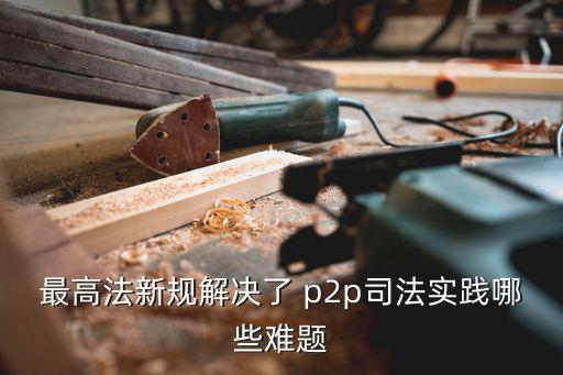 最高法新規(guī)解決了 p2p司法實踐哪些難題