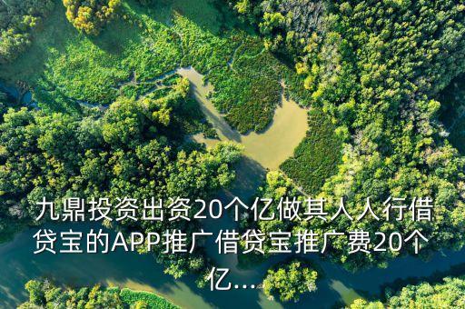  九鼎投資出資20個(gè)億做其人人行借貸寶的APP推廣借貸寶推廣費(fèi)20個(gè)億...