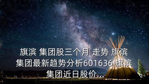  旗濱 集團股三個月 走勢 旗濱 集團最新趨勢分析601636 旗濱 集團近日股價...