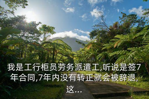 我是工行柜員勞務派遣工,聽說是簽7年合同,7年內沒有轉正就會被辭退,這...