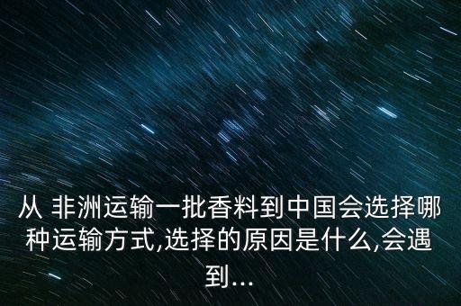 從 非洲運輸一批香料到中國會選擇哪種運輸方式,選擇的原因是什么,會遇到...