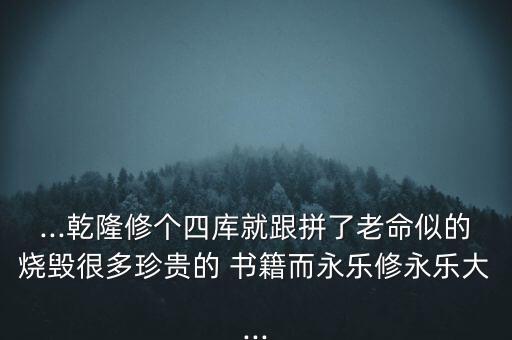 ...乾隆修個(gè)四庫(kù)就跟拼了老命似的燒毀很多珍貴的 書籍而永樂修永樂大...