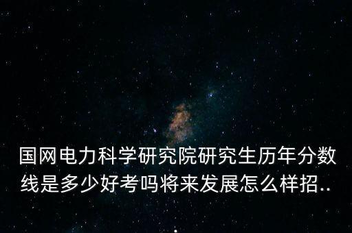  國網(wǎng)電力科學(xué)研究院研究生歷年分?jǐn)?shù)線是多少好考嗎將來發(fā)展怎么樣招...