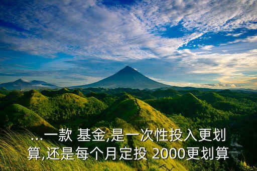 ...一款 基金,是一次性投入更劃算,還是每個(gè)月定投 2000更劃算