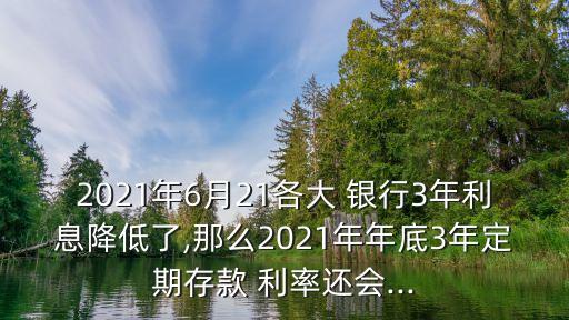 2021年6月21各大 銀行3年利息降低了,那么2021年年底3年定期存款 利率還會(huì)...