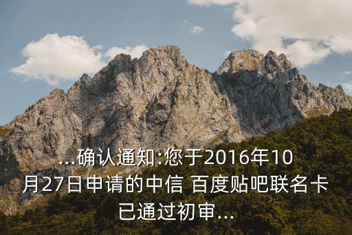 ...確認通知:您于2016年10月27日申請的中信 百度貼吧聯(lián)名卡已通過初審...