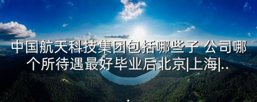 中國航天科技集團包括哪些子 公司哪個所待遇最好畢業(yè)后北京|上海|...