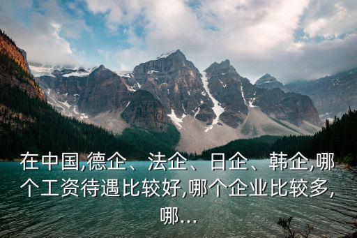 在中國(guó),德企、法企、日企、韓企,哪個(gè)工資待遇比較好,哪個(gè)企業(yè)比較多,哪...