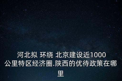  河北擬 環(huán)繞 北京建設(shè)近1000公里特區(qū)經(jīng)濟(jì)圈.陜西的優(yōu)待政策在哪里