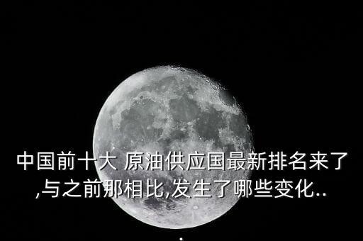 中國(guó)前十大 原油供應(yīng)國(guó)最新排名來(lái)了,與之前那相比,發(fā)生了哪些變化...