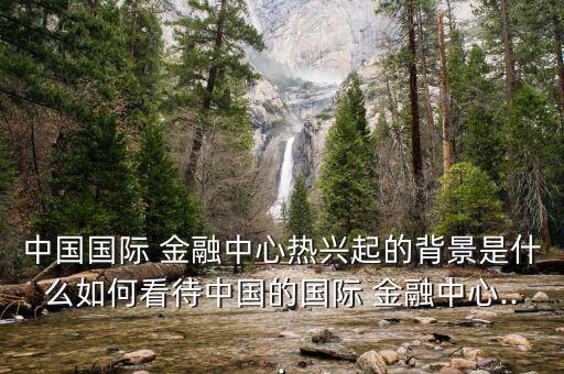 中國國際 金融中心熱興起的背景是什么如何看待中國的國際 金融中心...