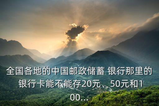 全國(guó)各地的中國(guó)郵政儲(chǔ)蓄 銀行那里的 銀行卡能不能存20元、50元和100...