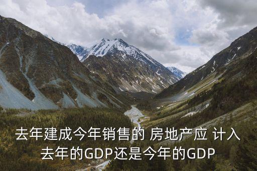 去年建成今年銷售的 房地產(chǎn)應 計入去年的GDP還是今年的GDP