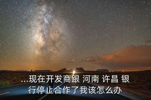 ...現(xiàn)在開發(fā)商跟 河南 許昌 銀行停止合作了我該怎么辦