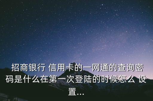  招商銀行 信用卡的一網(wǎng)通的查詢密碼是什么在第一次登陸的時候怎么 設(shè)置...