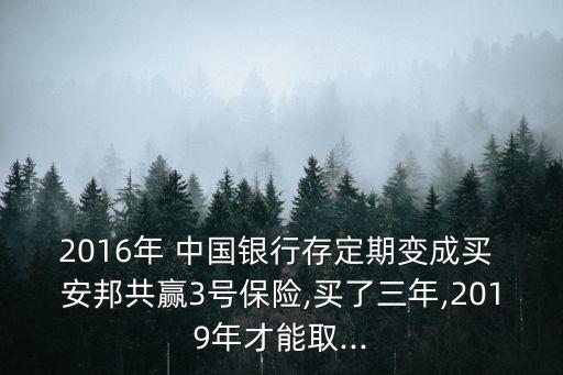 2016年 中國(guó)銀行存定期變成買 安邦共贏3號(hào)保險(xiǎn),買了三年,2019年才能取...