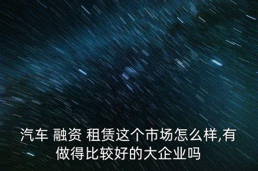 汽車 融資 租賃這個(gè)市場怎么樣,有做得比較好的大企業(yè)嗎