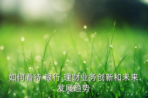 如何看待 銀行 理財業(yè)務(wù)創(chuàng)新和未來發(fā)展趨勢