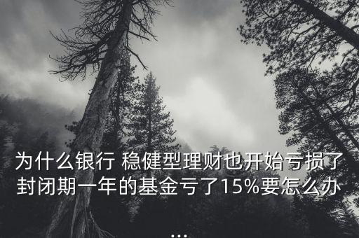 為什么銀行 穩(wěn)健型理財(cái)也開始虧損了封閉期一年的基金虧了15%要怎么辦...