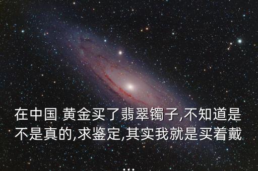 在中國 黃金買了翡翠鐲子,不知道是不是真的,求鑒定,其實我就是買著戴...