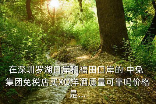 在深圳羅湖口岸和福田口岸的 中免 集團(tuán)免稅店買XO洋酒質(zhì)量可靠嗎價(jià)格是...