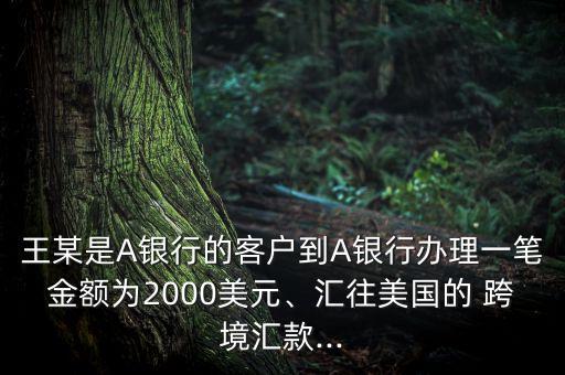 王某是A銀行的客戶到A銀行辦理一筆金額為2000美元、匯往美國的 跨境匯款...