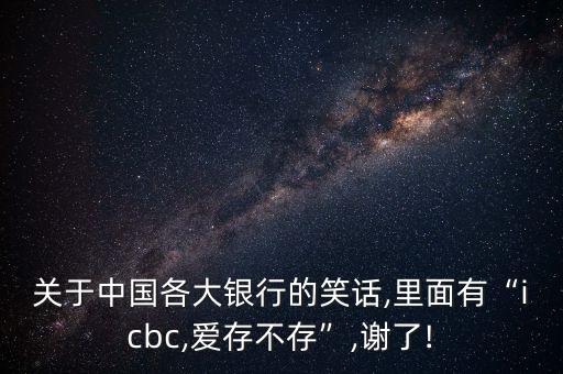 關(guān)于中國各大銀行的笑話,里面有“icbc,愛存不存”,謝了!